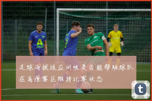 足球海拔适应训练是否能帮助球队在高原赛区维持比赛状态