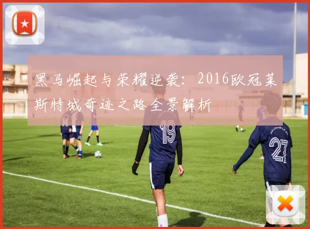 黑马崛起与荣耀逆袭：2016欧冠莱斯特城奇迹之路全景解析