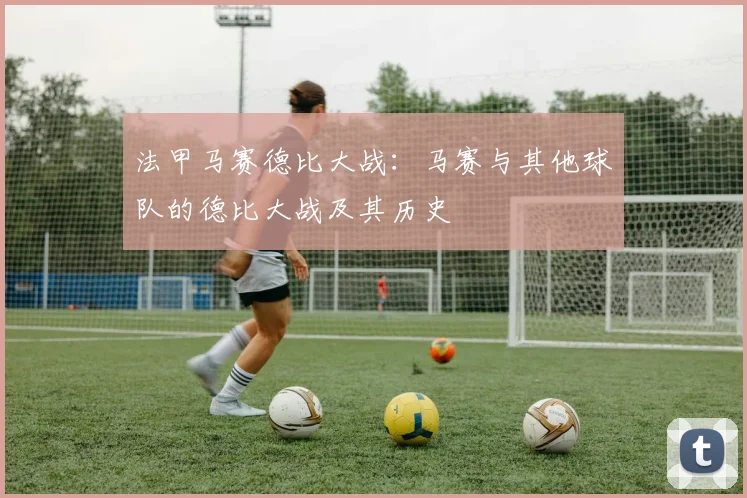 法甲马赛德比大战:马赛与其他球队的德比大战及其历史